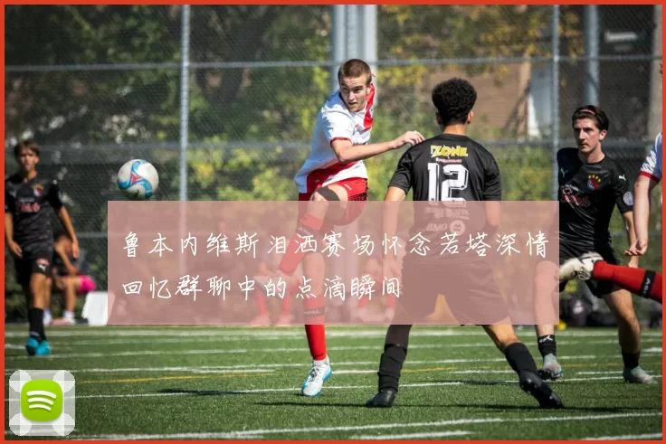 鲁本内维斯泪洒赛场怀念若塔深情回忆群聊中的点滴瞬间