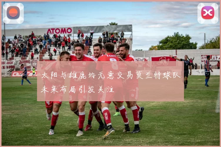 太阳与雄鹿均无意交易莫兰特球队未来布局引发关注