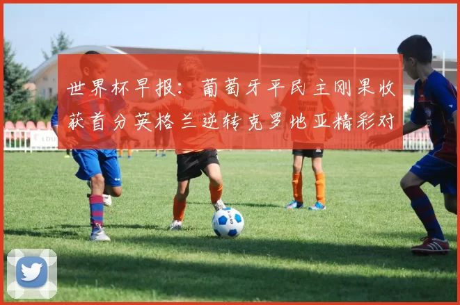 世界杯早报：葡萄牙平民主刚果收获首分英格兰逆转克罗地亚精彩对决