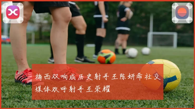 梅西双响成历史射手王陈妍希社交媒体欢呼射手王荣耀